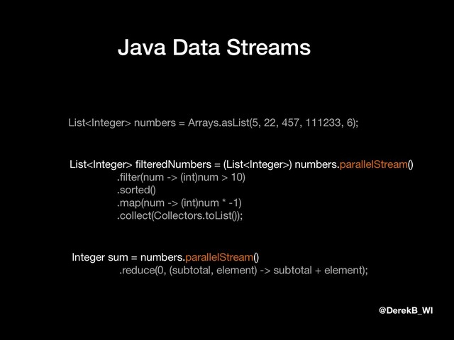 @DerekB_WI
Java Data Streams
List numbers = Arrays.asList(5, 22, 457, 111233, 6);
List ﬁlteredNumbers = (List) numbers.parallelStream()

.ﬁlter(num -> (int)num > 10)

.sorted()

.map(num -> (int)num * -1)

.collect(Collectors.toList());
Integer sum = numbers.parallelStream()

.reduce(0, (subtotal, element) -> subtotal + element);
