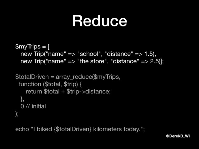 @DerekB_WI
Reduce
$myTrips = [ 
new Trip("name" => "school", "distance" => 1.5), 
new Trip("name" => "the store", "distance" => 2.5)];

$totalDriven = array_reduce($myTrips, 
function ($total, $trip) { 
return $total + $trip->distance; 
}, 
0 // initial 
);

echo "I biked {$totalDriven} kilometers today.";
