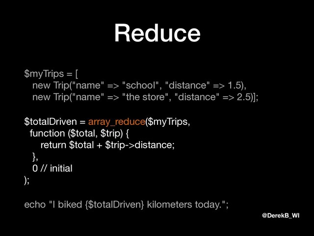 @DerekB_WI
Reduce
$myTrips = [ 
new Trip("name" => "school", "distance" => 1.5), 
new Trip("name" => "the store", "distance" => 2.5)];

$totalDriven = array_reduce($myTrips, 
function ($total, $trip) { 
return $total + $trip->distance; 
}, 
0 // initial 
);

echo "I biked {$totalDriven} kilometers today.";
