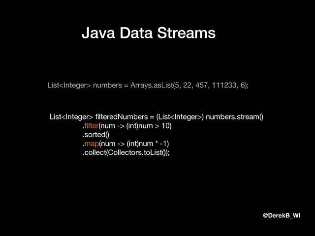 @DerekB_WI
Java Data Streams
List numbers = Arrays.asList(5, 22, 457, 111233, 6);
List ﬁlteredNumbers = (List) numbers.stream()

.ﬁlter(num -> (int)num > 10)

.sorted()

.map(num -> (int)num * -1)

.collect(Collectors.toList());
