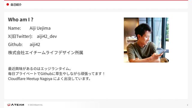 © 2023 Ateam Inc.
⾃⼰紹介
Who am I ?
Name: Aiji Uejima
X(旧Twitter): aiji42_dev
Github: aiji42
株式会社エイチームライフデザイン所属
最近興味があるのはエッジランタイム。
毎⽇プライベートでGithubに草⽣やしながら頑張ってます！
Cloudﬂare Meetup Nagoya によく出没しています。
2
