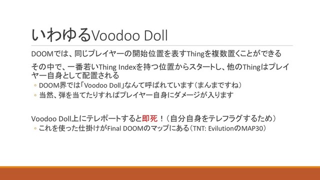 いわゆるVoodoo Doll
DOOMでは、同じプレイヤーの開始位置を表すThingを複数置くことができる
その中で、一番若いThing Indexを持つ位置からスタートし、他のThingはプレイ
ヤー自身として配置される
◦ DOOM界では「Voodoo Doll」なんて呼ばれています（まんまですね）
◦ 当然、弾を当てたりすればプレイヤー自身にダメージが入ります
Voodoo Doll上にテレポートすると即死！（自分自身をテレフラグするため）
◦ これを使った仕掛けがFinal DOOMのマップにある（TNT: EvilutionのMAP30）
