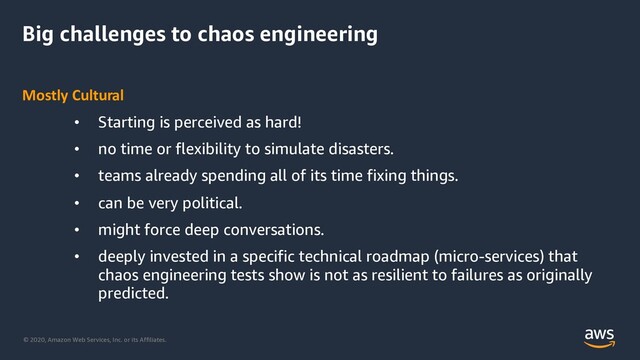 © 2020, Amazon Web Services, Inc. or its Affiliates.
Big challenges to chaos engineering
Mostly Cultural
• Starting is perceived as hard!
• no time or flexibility to simulate disasters.
• teams already spending all of its time fixing things.
• can be very political.
• might force deep conversations.
• deeply invested in a specific technical roadmap (micro-services) that
chaos engineering tests show is not as resilient to failures as originally
predicted.
