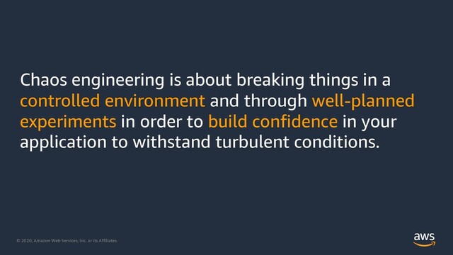 © 2020, Amazon Web Services, Inc. or its Affiliates.
Chaos engineering is about breaking things in a
controlled environment and through well-planned
experiments in order to build confidence in your
application to withstand turbulent conditions.
