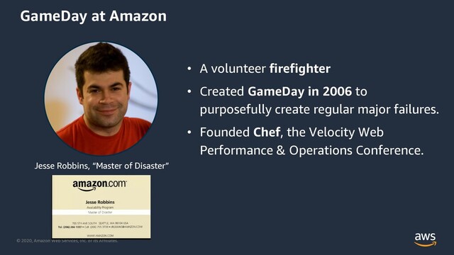 © 2020, Amazon Web Services, Inc. or its Affiliates.
• A volunteer firefighter
• Created GameDay in 2006 to
purposefully create regular major failures.
• Founded Chef, the Velocity Web
Performance & Operations Conference.
Jesse Robbins, “Master of Disaster”
GameDay at Amazon
