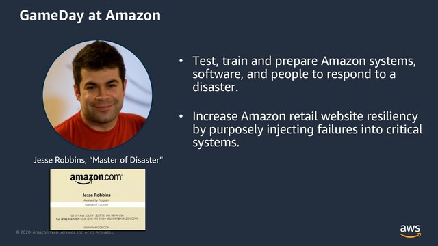 © 2020, Amazon Web Services, Inc. or its Affiliates.
Jesse Robbins, “Master of Disaster”
GameDay at Amazon
• Test, train and prepare Amazon systems,
software, and people to respond to a
disaster.
• Increase Amazon retail website resiliency
by purposely injecting failures into critical
systems.
