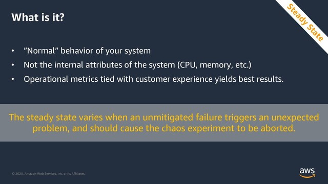 © 2020, Amazon Web Services, Inc. or its Affiliates.
What is it?
• ”Normal” behavior of your system
• Not the internal attributes of the system (CPU, memory, etc.)
• Operational metrics tied with customer experience yields best results.
The steady state varies when an unmitigated failure triggers an unexpected
problem, and should cause the chaos experiment to be aborted.
Steady
State
