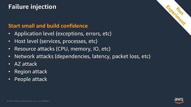 © 2020, Amazon Web Services, Inc. or its Affiliates.
Failure injection
Start small and build confidence
• Application level (exceptions, errors, etc)
• Host level (services, processes, etc)
• Resource attacks (CPU, memory, IO, etc)
• Network attacks (dependencies, latency, packet loss, etc)
• AZ attack
• Region attack
• People attack
Run
Experim
ent

