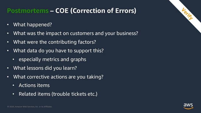© 2020, Amazon Web Services, Inc. or its Affiliates.
Postmortems – COE (Correction of Errors)
• What happened?
• What was the impact on customers and your business?
• What were the contributing factors?
• What data do you have to support this?
• especially metrics and graphs
• What lessons did you learn?
• What corrective actions are you taking?
• Actions items
• Related items (trouble tickets etc.)
Verify
