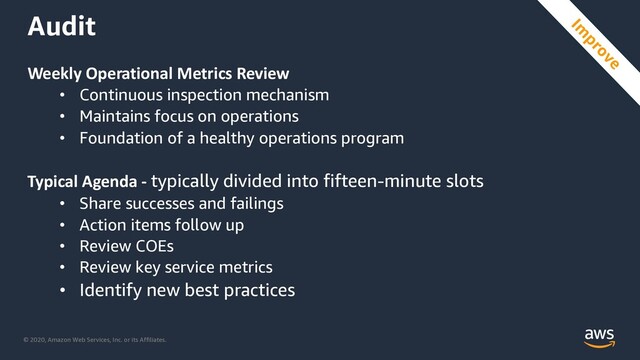 © 2020, Amazon Web Services, Inc. or its Affiliates.
Audit
Weekly Operational Metrics Review
• Continuous inspection mechanism
• Maintains focus on operations
• Foundation of a healthy operations program
Typical Agenda - typically divided into fifteen-minute slots
• Share successes and failings
• Action items follow up
• Review COEs
• Review key service metrics
• Identify new best practices
Im
prove
