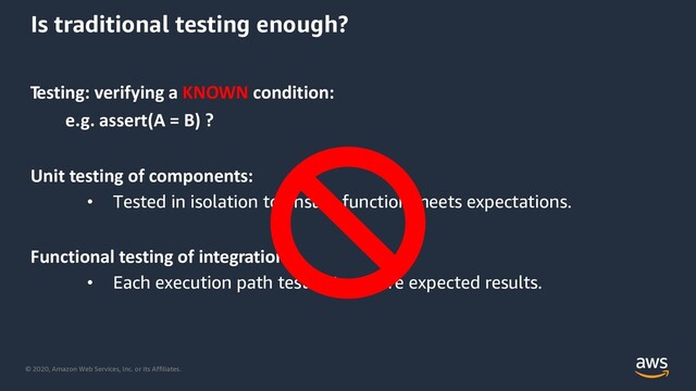 © 2020, Amazon Web Services, Inc. or its Affiliates.
Is traditional testing enough?
Testing: verifying a KNOWN condition:
e.g. assert(A = B) ?
Unit testing of components:
• Tested in isolation to ensure function meets expectations.
Functional testing of integrations:
• Each execution path tested to assure expected results.

