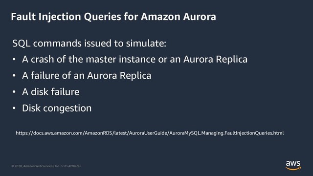 © 2020, Amazon Web Services, Inc. or its Affiliates.
Fault Injection Queries for Amazon Aurora
SQL commands issued to simulate:
• A crash of the master instance or an Aurora Replica
• A failure of an Aurora Replica
• A disk failure
• Disk congestion
https://docs.aws.amazon.com/AmazonRDS/latest/AuroraUserGuide/AuroraMySQL.Managing.FaultInjectionQueries.html

