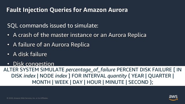 © 2020, Amazon Web Services, Inc. or its Affiliates.
Fault Injection Queries for Amazon Aurora
SQL commands issued to simulate:
• A crash of the master instance or an Aurora Replica
• A failure of an Aurora Replica
• A disk failure
• Disk congestion
ALTER SYSTEM SIMULATE percentage_of_failure PERCENT DISK FAILURE [ IN
DISK index | NODE index ] FOR INTERVAL quantity { YEAR | QUARTER |
MONTH | WEEK | DAY | HOUR | MINUTE | SECOND };
