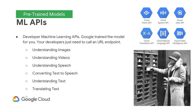 Pre-trained models
ML APIs
● Developer Machine Learning APIs. Google trained the model
for you. Your developers just need to call an URL endpoint.
○ Understanding Images
○ Understanding Videos
○ Understanding Speech
○ Converting Text to Speech
○ Understanding Text
○ Translating Text
○
Pre-Trained Models
