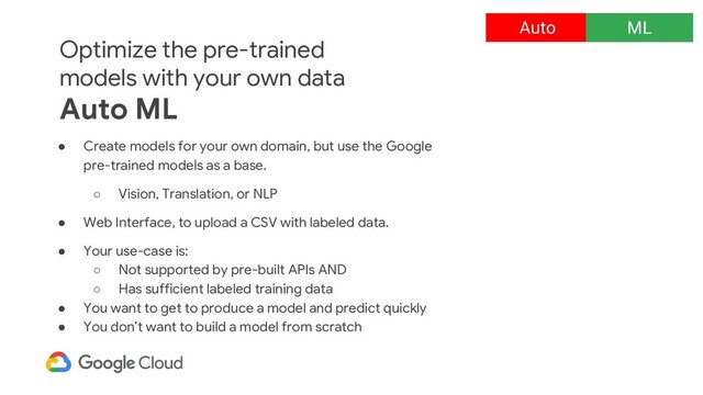 Optimize the pre-trained
models with your own data
Auto ML
● Create models for your own domain, but use the Google
pre-trained models as a base.
○ Vision, Translation, or NLP
● Web Interface, to upload a CSV with labeled data.
● Your use-case is:
○ Not supported by pre-built APIs AND
○ Has sufficient labeled training data
● You want to get to produce a model and predict quickly
● You don’t want to build a model from scratch
Auto ML
