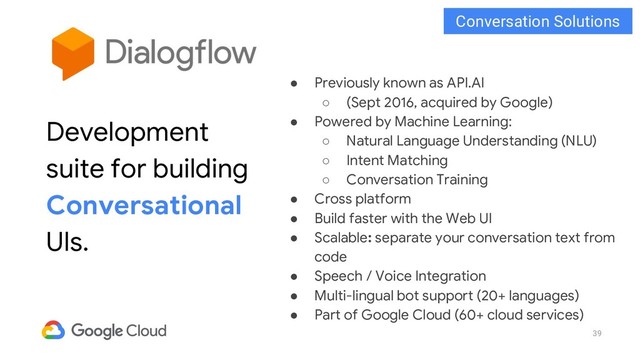 39
● Previously known as API.AI
○ (Sept 2016, acquired by Google)
● Powered by Machine Learning:
○ Natural Language Understanding (NLU)
○ Intent Matching
○ Conversation Training
● Cross platform
● Build faster with the Web UI
● Scalable: separate your conversation text from
code
● Speech / Voice Integration
● Multi-lingual bot support (20+ languages)
● Part of Google Cloud (60+ cloud services)
Development
suite for building
Conversational
UIs.
Conversation Solutions
