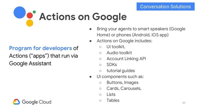 40
● Bring your agents to smart speakers (Google
Home) or phones (Android, iOS app)
● Actions on Google includes:
○ UI toolkit,
○ Audio toolkit
○ Account Linking API
○ SDKs
○ tutorial guides
● UI components such as:
○ Buttons, Images
○ Cards, Carousels,
○ Lists
○ Tables
Program for developers of
Actions (“apps”) that run via
Google Assistant
Actions on Google
Conversation Solutions
