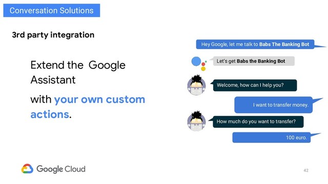 42
3rd party integration
Extend the Google
Assistant
with your own custom
actions.
Hey Google, let me talk to Babs The Banking Bot
Welcome, how can I help you?
I want to transfer money.
Let’s get Babs the Banking Bot
How much do you want to transfer?
100 euro.
Conversation Solutions
