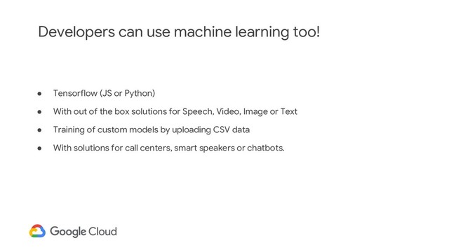 Developers can use machine learning too!
● Tensorflow (JS or Python)
● With out of the box solutions for Speech, Video, Image or Text
● Training of custom models by uploading CSV data
● With solutions for call centers, smart speakers or chatbots.
