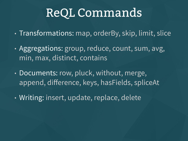 ReQL Commands
• Transformations: map, orderBy, skip, limit, slice
• Aggregations: group, reduce, count, sum, avg,
min, max, distinct, contains
• Documents: row, pluck, without, merge,
append, diﬀerence, keys, hasFields, spliceAt
• Writing: insert, update, replace, delete
• Control: forEach, range, branch, do, coerceTo,
expr
