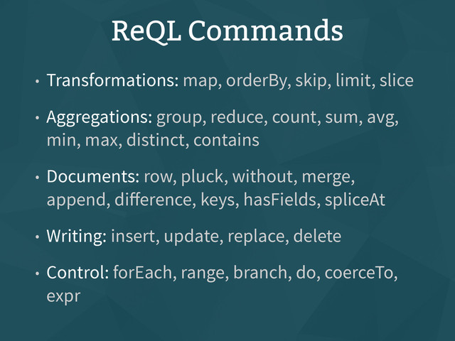 ReQL Commands
• Transformations: map, orderBy, skip, limit, slice
• Aggregations: group, reduce, count, sum, avg,
min, max, distinct, contains
• Documents: row, pluck, without, merge,
append, diﬀerence, keys, hasFields, spliceAt
• Writing: insert, update, replace, delete
• Control: forEach, range, branch, do, coerceTo,
expr
