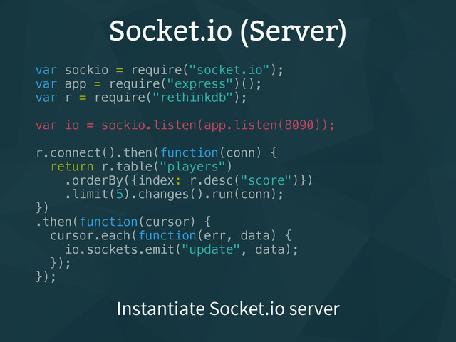 Socket.io (Server)
var sockio = require("socket.io");
var app = require("express")();
var r = require("rethinkdb");
var io = sockio.listen(app.listen(8090));
r.connect().then(function(conn) {
return r.table("players")
.orderBy({index: r.desc("score")})
.limit(5).changes().run(conn);
})
.then(function(cursor) {
cursor.each(function(err, data) {
io.sockets.emit("update", data);
});
});
Instantiate Socket.io server
