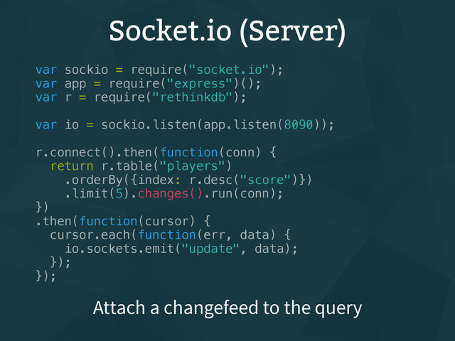 Socket.io (Server)
var sockio = require("socket.io");
var app = require("express")();
var r = require("rethinkdb");
var io = sockio.listen(app.listen(8090));
r.connect().then(function(conn) {
return r.table("players")
.orderBy({index: r.desc("score")})
.limit(5).changes().run(conn);
})
.then(function(cursor) {
cursor.each(function(err, data) {
io.sockets.emit("update", data);
});
});
Attach a changefeed to the query
