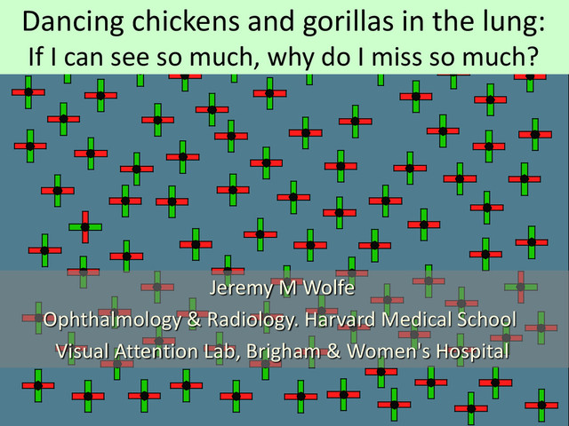Jeremy M Wolfe
Ophthalmology & Radiology. Harvard Medical School
Visual Attention Lab, Brigham & Women's Hospital
Dancing chickens and gorillas in the lung:
If I can see so much, why do I miss so much?
