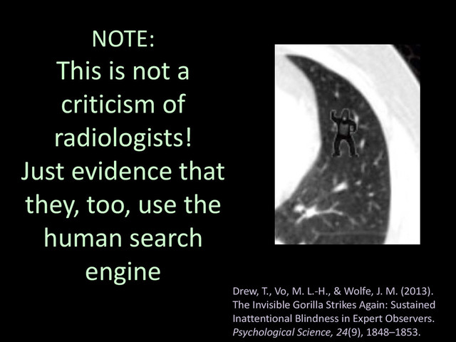 NOTE:
This is not a
criticism of
radiologists!
Just evidence that
they, too, use the
human search
engine
Drew, T., Vo, M. L.-H., & Wolfe, J. M. (2013).
The Invisible Gorilla Strikes Again: Sustained
Inattentional Blindness in Expert Observers.
Psychological Science, 24(9), 1848–1853.
