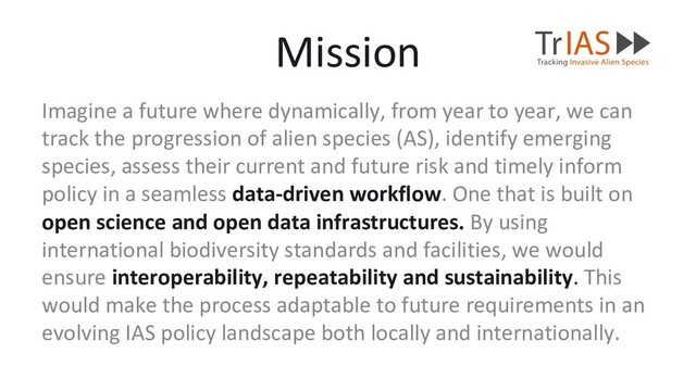 Imagine a future where dynamically, from year to year, we can
track the progression of alien species (AS), identify emerging
species, assess their current and future risk and timely inform
policy in a seamless data-driven workflow. One that is built on
open science and open data infrastructures. By using
international biodiversity standards and facilities, we would
ensure interoperability, repeatability and sustainability. This
would make the process adaptable to future requirements in an
evolving IAS policy landscape both locally and internationally.
Mission
