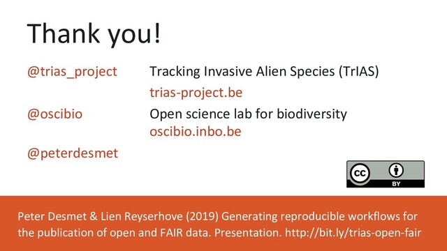 Thank you!
Peter Desmet & Lien Reyserhove (2019) Generating reproducible workflows for
the publication of open and FAIR data. Presentation. http://bit.ly/trias-open-fair
@trias_project Tracking Invasive Alien Species (TrIAS)
trias-project.be
@oscibio Open science lab for biodiversity
oscibio.inbo.be
@peterdesmet
