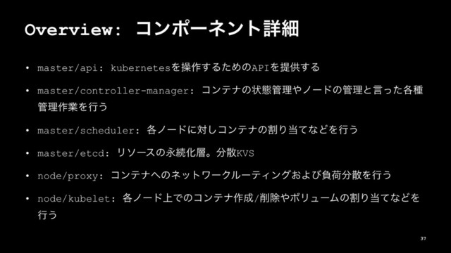 Overview: ίϯϙʔωϯτৄࡉ
• master/api: kubernetesΛૢ࡞͢ΔͨΊͷAPIΛఏڙ͢Δ
• master/controller-manager: ίϯςφͷঢ়ଶ؅ཧ΍ϊʔυͷ؅ཧͱݴ֤ͬͨछ
؅ཧ࡞ۀΛߦ͏
• master/scheduler: ֤ϊʔυʹର͠ίϯςφͷׂΓ౰ͯͳͲΛߦ͏
• master/etcd: ϦιʔεͷӬଓԽ૚ɻ෼ࢄKVS
• node/proxy: ίϯςφ΁ͷωοτϫʔΫϧʔςΟϯά͓Αͼෛՙ෼ࢄΛߦ͏
• node/kubelet: ֤ϊʔυ্Ͱͷίϯςφ࡞੒/࡟আ΍ϘϦϡʔϜͷׂΓ౰ͯͳͲΛ
ߦ͏
37
