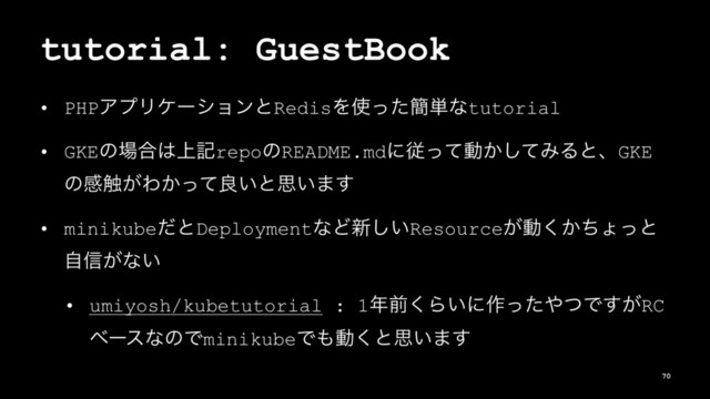 tutorial: GuestBook
• PHPΞϓϦέʔγϣϯͱRedisΛ࢖ͬͨ؆୯ͳtutorial
• GKEͷ৔߹͸্هrepoͷREADME.mdʹैͬͯಈ͔ͯ͠ΈΔͱɺGKE
ͷײ৮͕Θ͔ͬͯྑ͍ͱࢥ͍·͢
• minikubeͩͱDeploymentͳͲ৽͍͠Resource͕ಈ͔ͪ͘ΐͬͱ
ࣗ৴͕ͳ͍
• umiyosh/kubetutorial : 1೥લ͘Β͍ʹ࡞ͬͨ΍ͭͰ͕͢RC
ϕʔεͳͷͰminikubeͰ΋ಈ͘ͱࢥ͍·͢
70
