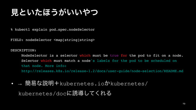 ݟͱ͍ͨ΄͏͕͍͍΍ͭ
% kubectl explain pod.spec.nodeSelector
FIELD: nodeSelector 
DESCRIPTION:
NodeSelector is a selector which must be true for the pod to fit on a node.
Selector which must match a node's labels for the pod to be scheduled on
that node. More info:
http://releases.k8s.io/release-1.2/docs/user-guide/node-selection/README.md
• → ؆қͳઆ໌ʴkubernetes.io͔kubernetes/
kubernetes/docʹ༠ಋͯ͘͠ΕΔ
73
