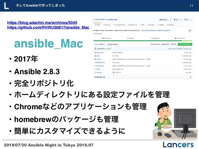 2019/07/30 Ansible Night in Tokyo 2019.07
ͦͯ͠AnsibleͰ࡞ͬͯ͠·ͬͨ 
ɾ2017೥
ɾAnsible 2.8.3
ɾ׬શϦϙδτϦԽ
ɾϗʔϜσΟϨΫτϦʹ͋ΔઃఆϑΝΠϧΛ؅ཧ
ɾChromeͳͲͷΞϓϦέʔγϣϯ΋؅ཧ
ɾhomebrewͷύοέʔδ΋؅ཧ
ɾ؆୯ʹΧελϚΠζͰ͖ΔΑ͏ʹ
https://blog.adachin.me/archives/5040 
https://github.com/RVIRUS0817/ansible_Mac
ansible_Mac
