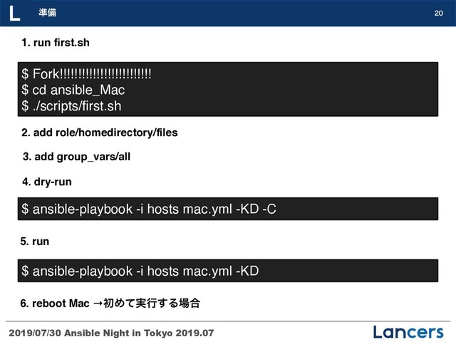 2019/07/30 Ansible Night in Tokyo 2019.07
४උ 
$ Fork!!!!!!!!!!!!!!!!!!!!!!!!!
$ cd ansible_Mac
$ ./scripts/first.sh
1. run first.sh
2. add role/homedirectory/files
3. add group_vars/all
4. dry-run
$ ansible-playbook -i hosts mac.yml -KD -C
5. run
$ ansible-playbook -i hosts mac.yml -KD
6. reboot Mac →ॳΊ࣮ͯߦ͢Δ৔߹

