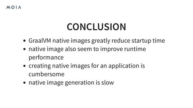 CONCLUSION
GraalVM native images greatly reduce startup time
native image also seem to improve runtime
performance
creating native images for an application is
cumbersome
native image generation is slow
