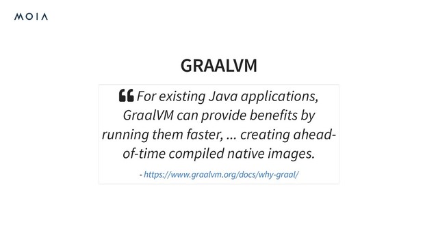 GRAALVM
 For existing Java applications,
GraalVM can provide benefits by
running them faster, ... creating ahead-
of-time compiled native images.
- https://www.graalvm.org/docs/why-graal/
