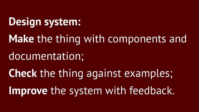 Design system:
Make the thing with components and
documentation;
Check the thing against examples;
Improve the system with feedback.

