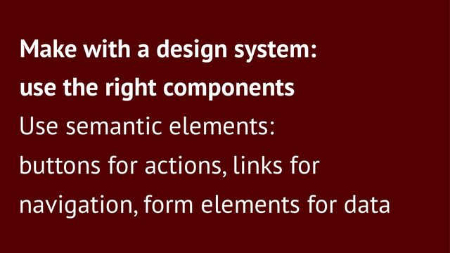 Make with a design system:
use the right components
Use semantic elements:
buttons for actions, links for
navigation, form elements for data
