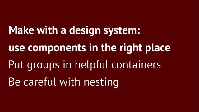 Make with a design system:
use components in the right place
Put groups in helpful containers
Be careful with nesting
