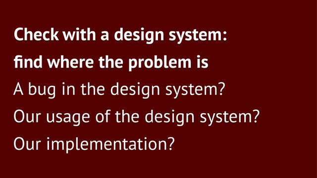 Check with a design system:
ﬁnd where the problem is
A bug in the design system?
Our usage of the design system?
Our implementation?
