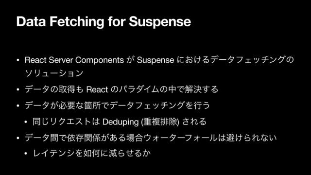 Data Fetching for Suspense
• React Server Components ͕ Suspense ʹ͓͚ΔσʔλϑΣονϯάͷ
ιϦϡʔγϣϯ

• σʔλͷऔಘ΋ React ͷύϥμΠϜͷதͰղܾ͢Δ

• σʔλ͕ඞཁͳՕॴͰσʔλϑΣονϯάΛߦ͏

• ಉ͡ϦΫΤετ͸ Deduping (ॏෳഉআ) ͞ΕΔ

• σʔλؒͰґଘؔ܎͕͋Δ৔߹΢ΥʔλʔϑΥʔϧ͸ආ͚ΒΕͳ͍

• ϨΠςϯγΛ೗ԿʹݮΒͤΔ͔
