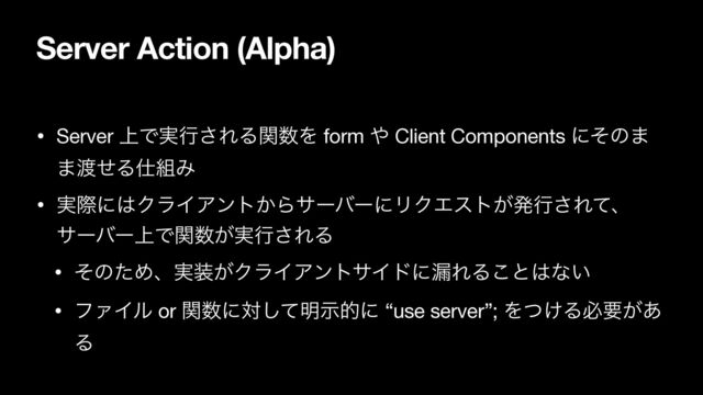 Server Action (Alpha)
• Server ্Ͱ࣮ߦ͞ΕΔؔ਺Λ form ΍ Client Components ʹͦͷ·
·౉ͤΔ࢓૊Έ

• ࣮ࡍʹ͸ΫϥΠΞϯτ͔ΒαʔόʔʹϦΫΤετ͕ൃߦ͞Εͯɺ
αʔόʔ্Ͱؔ਺͕࣮ߦ͞ΕΔ

• ͦͷͨΊɺ࣮૷͕ΫϥΠΞϯταΠυʹ࿙ΕΔ͜ͱ͸ͳ͍

• ϑΝΠϧ or ؔ਺ʹରͯ͠໌ࣔతʹ “use server”; Λ͚ͭΔඞཁ͕͋
Δ
