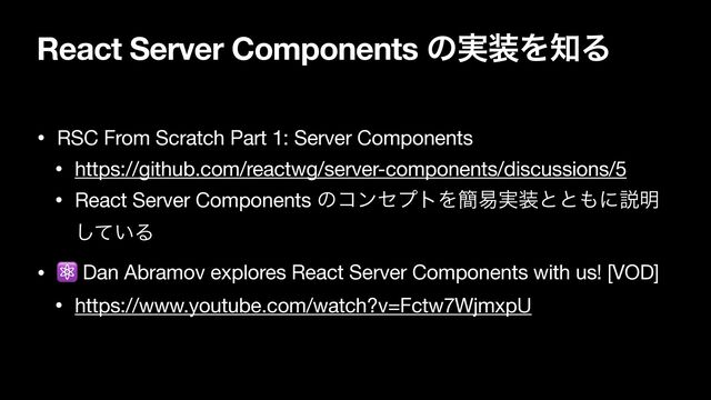 React Server Components ͷ࣮૷Λ஌Δ
• RSC From Scratch Part 1: Server Components

• https://github.com/reactwg/server-components/discussions/5

• React Server Components ͷίϯηϓτΛ؆қ࣮૷ͱͱ΋ʹઆ໌
͍ͯ͠Δ

• ⚛ Dan Abramov explores React Server Components with us! [VOD]

• https://www.youtube.com/watch?v=Fctw7WjmxpU
