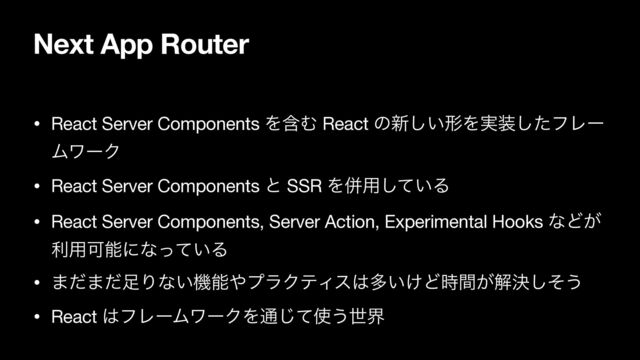 Next App Router
• React Server Components ΛؚΉ React ͷ৽͍͠ܗΛ࣮૷ͨ͠ϑϨʔ
ϜϫʔΫ

• React Server Components ͱ SSR Λซ༻͍ͯ͠Δ

• React Server Components, Server Action, Experimental Hooks ͳͲ͕
ར༻Մೳʹͳ͍ͬͯΔ

• ·ͩ·ͩ଍Γͳ͍ػೳ΍ϓϥΫςΟε͸ଟ͍͚Ͳ͕࣌ؒղܾͦ͠͏

• React ͸ϑϨʔϜϫʔΫΛ௨ͯ͡࢖͏ੈք
