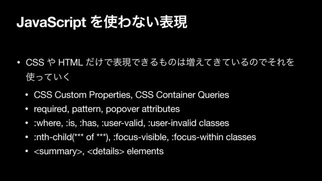 JavaScript Λ࢖Θͳ͍දݱ
• CSS ΍ HTML ͚ͩͰදݱͰ͖Δ΋ͷ͸૿͖͍͑ͯͯΔͷͰͦΕΛ
࢖͍ͬͯ͘

• CSS Custom Properties, CSS Container Queries

• required, pattern, popover attributes

• :where, :is, :has, :user-valid, :user-invalid classes

• :nth-child(*** of ***), :focus-visible, :focus-within classes

• ,  elements
