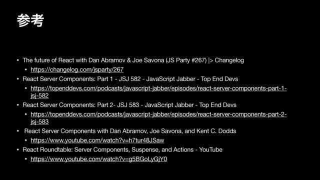 ࢀߟ
• The future of React with Dan Abramov & Joe Savona (JS Party #267) |> Changelog

• https://changelog.com/jsparty/267

• React Server Components: Part 1 - JSJ 582 - JavaScript Jabber - Top End Devs

• https://topenddevs.com/podcasts/javascript-jabber/episodes/react-server-components-part-1-
jsj-582

• React Server Components: Part 2- JSJ 583 - JavaScript Jabber - Top End Devs

• https://topenddevs.com/podcasts/javascript-jabber/episodes/react-server-components-part-2-
jsj-583

• React Server Components with Dan Abramov, Joe Savona, and Kent C. Dodds 

• https://www.youtube.com/watch?v=h7tur48JSaw

• React Roundtable: Server Components, Suspense, and Actions - YouTube

• https://www.youtube.com/watch?v=g5BGoLyGjY0

