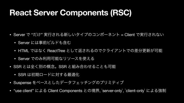React Server Components (RSC)
• Server Ͱ “͚ͩ” ࣮ߦ͞ΕΔ৽͍͠λΠϓͷίϯϙʔωϯτ = Client Ͱ࣮ߦ͞Εͳ͍

• Server ʹ͸ࣄલϏϧυ΋ؚΉ

• HTML Ͱ͸ͳ͘ ReactTree ͱͯ͠ฦ͞ΕΔͷͰΫϥΠΞϯτͰͷࠩ෼ߋ৽͕Մೳ

• Server ͰͷΈར༻ՄೳͳϦιʔεΛ࢖͑Δ

• SSR ͱ͸શ͘ผͷ֓೦ɻSSR ͱ૊Έ߹ΘͤΔ͜ͱ΋Մೳ

• SSR ͸ॳظϩʔυʹର͢Δ࠷దԽ

• Suspense Λϕʔεͱͨ͠σʔλϑΣονϯάͷϓϦϛςΟϒ

• “use client” ʹΑΔ Client Components ͱͷڥք, `server-only`, `client-only` ʹΑΔڧ੍
