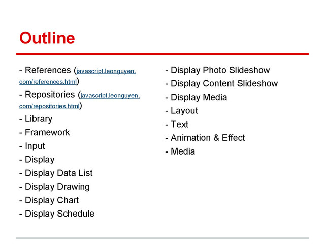 Outline
- References (javascript.leonguyen.
com/references.html)
- Repositories (javascript.leonguyen.
com/repositories.html)
- Library
- Framework
- Input
- Display
- Display Data List
- Display Drawing
- Display Chart
- Display Schedule
- Display Photo Slideshow
- Display Content Slideshow
- Display Media
- Layout
- Text
- Animation & Effect
- Media
